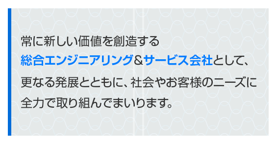 常に新しい価値を創造する総合エンジニアリング＆サービス会社として、更なる発展とともに、社会やお客様のニーズに全力で取り組んでまいります。
